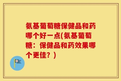 氨基葡萄糖保健品和药哪个好一点(氨基葡萄糖：保健品和药效果哪个更佳？)