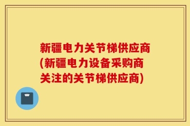 新疆电力关节梯供应商(新疆电力设备采购商关注的关节梯供应商)