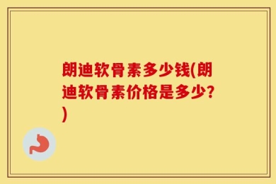 朗迪软骨素多少钱(朗迪软骨素价格是多少？)