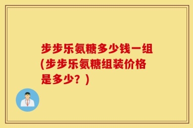步步乐氨糖多少钱一组(步步乐氨糖组装价格是多少？)