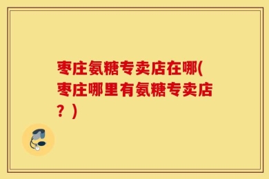 枣庄氨糖专卖店在哪(枣庄哪里有氨糖专卖店？)