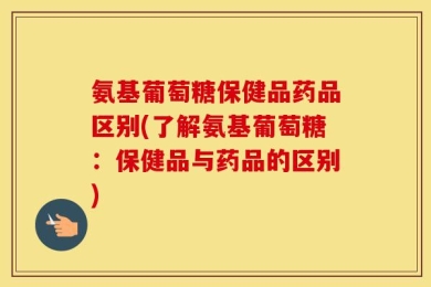 氨基葡萄糖保健品药品区别(了解氨基葡萄糖：保健品与药品的区别)