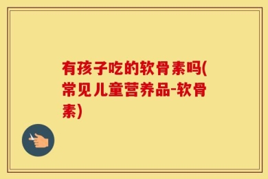 有孩子吃的软骨素吗(常见儿童营养品-软骨素)
