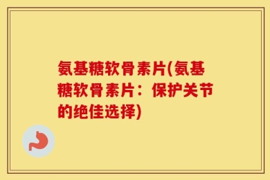 氨基糖软骨素片(氨基糖软骨素片：保护关节的绝佳选择)