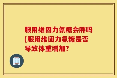 服用维固力氨糖会胖吗(服用维固力氨糖是否导致体重增加？