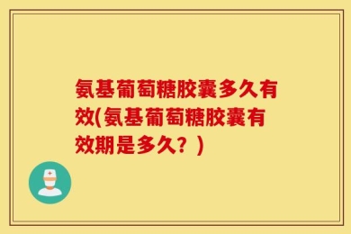 氨基葡萄糖胶囊多久有效(氨基葡萄糖胶囊有效期是多久？)
