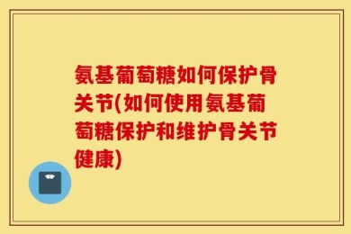 氨基葡萄糖如何保护骨关节(如何使用氨基葡萄糖保护和维护骨关节健康)