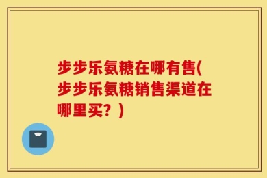 步步乐氨糖在哪有售(步步乐氨糖销售渠道在哪里买？)