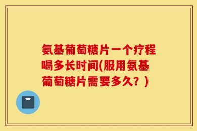 氨基葡萄糖片一个疗程喝多长时间(服用氨基葡萄糖片需要多久？)