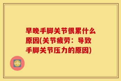 早晚手脚关节很累什么原因(关节疲劳：导致手脚关节压力的原因)