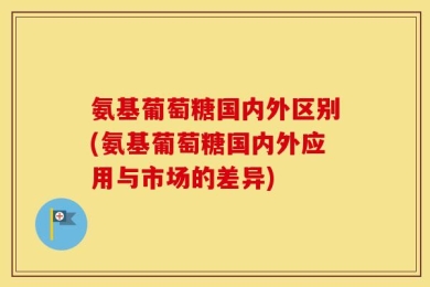 氨基葡萄糖国内外区别(氨基葡萄糖国内外应用与市场的差异)