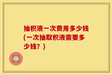 抽积液一次费用多少钱(一次抽取积液需要多少钱？)