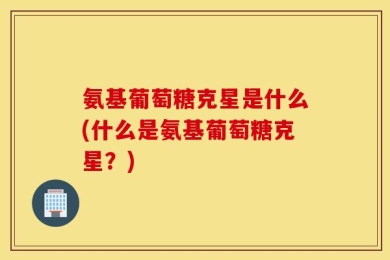 氨基葡萄糖克星是什么(什么是氨基葡萄糖克星？)