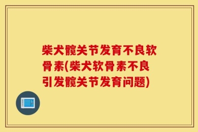 柴犬髋关节发育不良软骨素(柴犬软骨素不良引发髋关节发育问题)