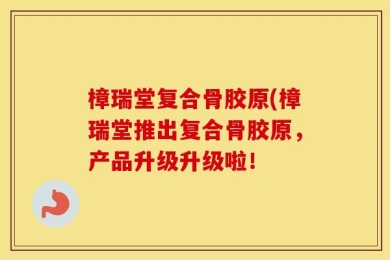 樟瑞堂复合骨胶原(樟瑞堂推出复合骨胶原，产品升级升级啦！