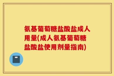氨基葡萄糖盐酸盐成人用量(成人氨基葡萄糖盐酸盐使用剂量指南)