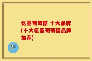 氨基葡萄糖 十大品牌(十大氨基葡萄糖品牌推荐)