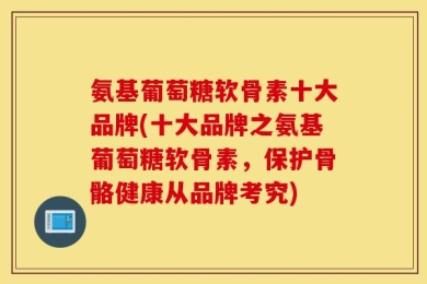 氨基葡萄糖软骨素十大品牌(十大品牌之氨基葡萄糖软骨素，保护骨骼健康从品牌考究)