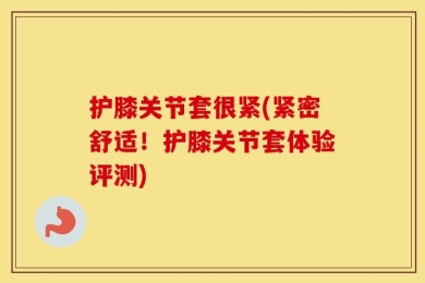 护膝关节套很紧(紧密舒适！护膝关节套体验评测)