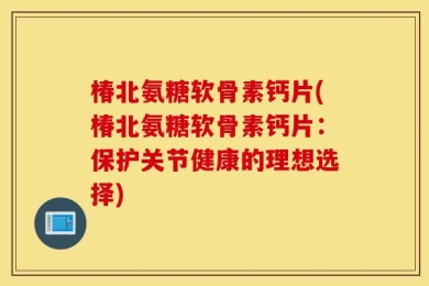 椿北氨糖软骨素钙片(椿北氨糖软骨素钙片：保护关节健康的理想选择)