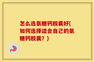 怎么选氨糖钙胶囊好(如何选择适合自己的氨糖钙胶囊？)