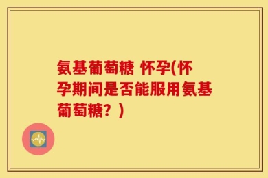 氨基葡萄糖 怀孕(怀孕期间是否能服用氨基葡萄糖？)