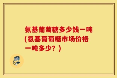 氨基葡萄糖多少钱一吨(氨基葡萄糖市场价格一吨多少？)