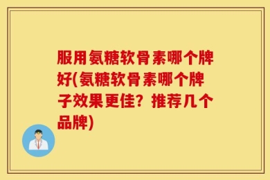 服用氨糖软骨素哪个牌好(氨糖软骨素哪个牌子效果更佳？推荐几个品牌)