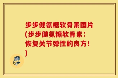 步步健氨糖软骨素图片(步步健氨糖软骨素：恢复关节弹性的良方！)