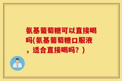 氨基葡萄糖可以直接喝吗(氨基葡萄糖口服液，适合直接喝吗？)
