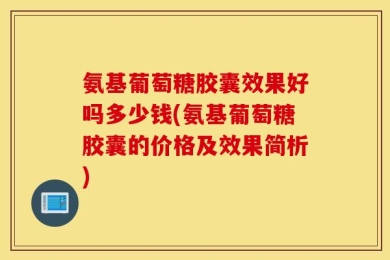 氨基葡萄糖胶囊效果好吗多少钱(氨基葡萄糖胶囊的价格及效果简析)