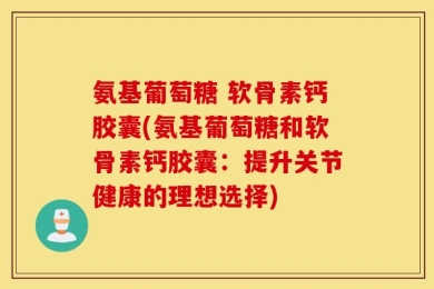 氨基葡萄糖 软骨素钙胶囊(氨基葡萄糖和软骨素钙胶囊：提升关节健康的理想选择)