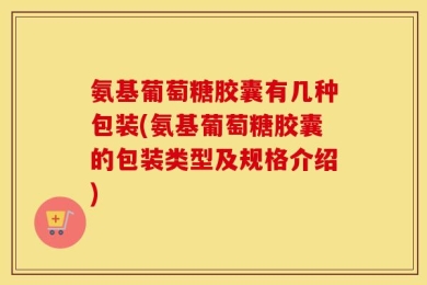 氨基葡萄糖胶囊有几种包装(氨基葡萄糖胶囊的包装类型及规格介绍)