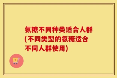 氨糖不同种类适合人群(不同类型的氨糖适合不同人群使用)