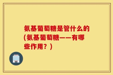 氨基葡萄糖是管什么的(氨基葡萄糖——有哪些作用？)