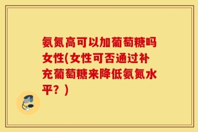 氨氮高可以加葡萄糖吗女性(女性可否通过补充葡萄糖来降低氨氮水平？)