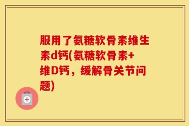 服用了氨糖软骨素维生素d钙(氨糖软骨素+维D钙，缓解骨关节问题)