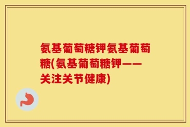 氨基葡萄糖钾氨基葡萄糖(氨基葡萄糖钾——关注关节健康)