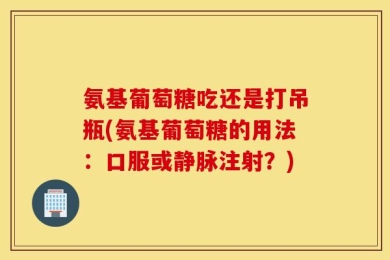 氨基葡萄糖吃还是打吊瓶(氨基葡萄糖的用法：口服或静脉注射？)