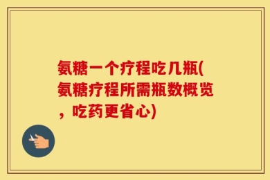 氨糖一个疗程吃几瓶(氨糖疗程所需瓶数概览，吃药更省心)
