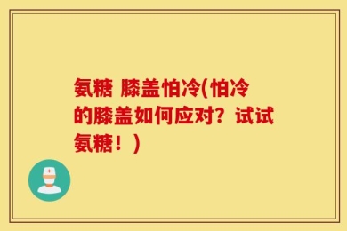 氨糖 膝盖怕冷(怕冷的膝盖如何应对？试试氨糖！)