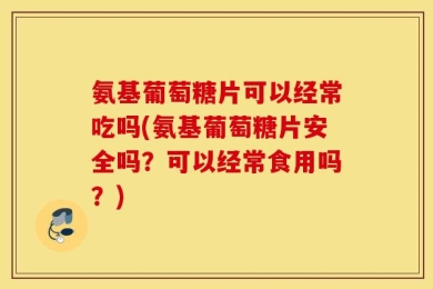 氨基葡萄糖片可以经常吃吗(氨基葡萄糖片安全吗？可以经常食用吗？)