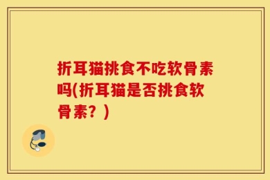 折耳猫挑食不吃软骨素吗(折耳猫是否挑食软骨素？)