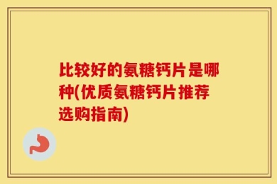 比较好的氨糖钙片是哪种(优质氨糖钙片推荐选购指南)