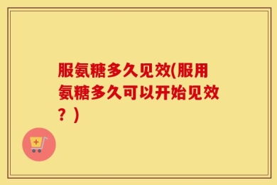 服氨糖多久见效(服用氨糖多久可以开始见效？)