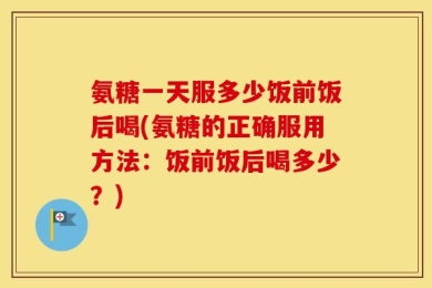 氨糖一天服多少饭前饭后喝(氨糖的正确服用方法：饭前饭后喝多少？)