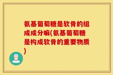氨基葡萄糖是软骨的组成成分嘛(氨基葡萄糖是构成软骨的重要物质)