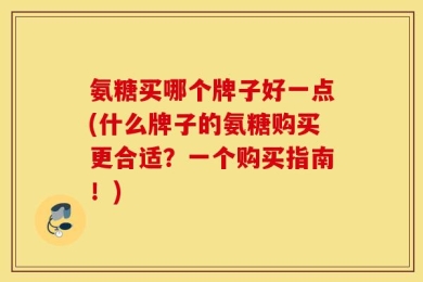 氨糖买哪个牌子好一点(什么牌子的氨糖购买更合适？一个购买指南！)