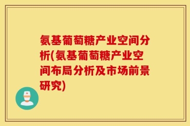 氨基葡萄糖产业空间分析(氨基葡萄糖产业空间布局分析及市场前景研究)