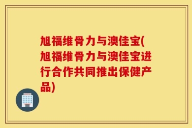 旭福维骨力与澳佳宝(旭福维骨力与澳佳宝进行合作共同推出保健产品)